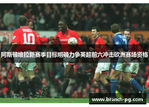 阿斯顿维拉新赛季目标明确力争英超前六冲击欧洲赛场资格 阿斯顿维拉新赛季目标明确力争英超前六冲击欧洲赛场资格