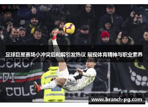 足球巨星赛场小冲突后和解引发热议 展现体育精神与职业素养