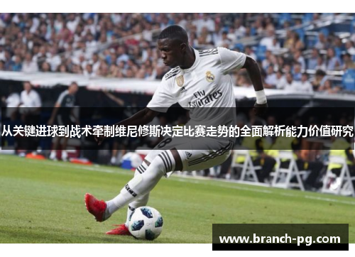 从关键进球到战术牵制维尼修斯决定比赛走势的全面解析能力价值研究