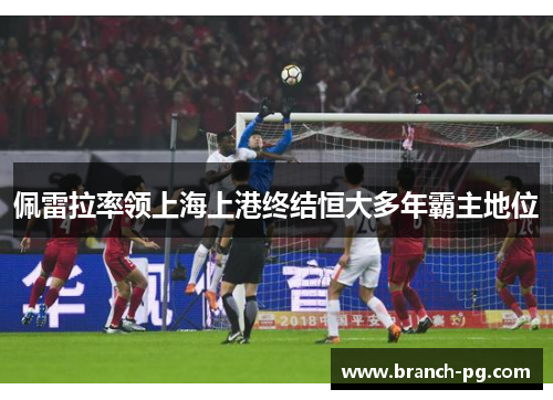佩雷拉率领上海上港终结恒大多年霸主地位 佩雷拉率领上海上港终结恒大多年霸主地位