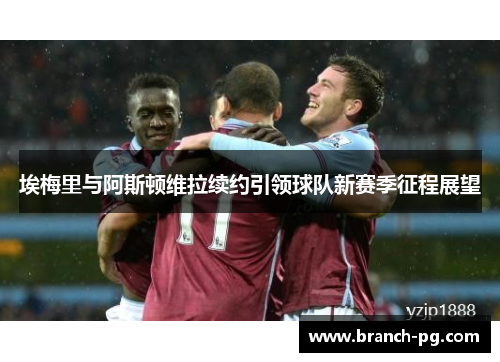 埃梅里与阿斯顿维拉续约引领球队新赛季征程展望 埃梅里与阿斯顿维拉续约引领球队新赛季征程展望