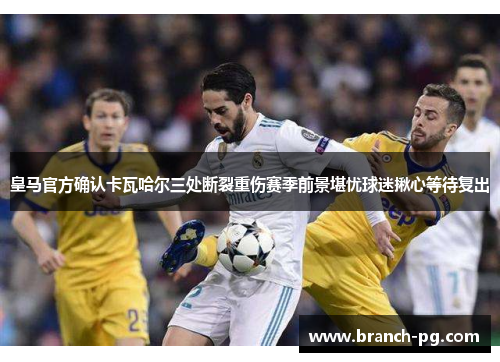皇马官方确认卡瓦哈尔三处断裂重伤赛季前景堪忧球迷揪心等待复出