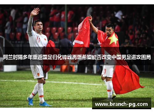 阿兰时隔多年重返国足归化锋线再燃希望能否改变中国男足进攻困局