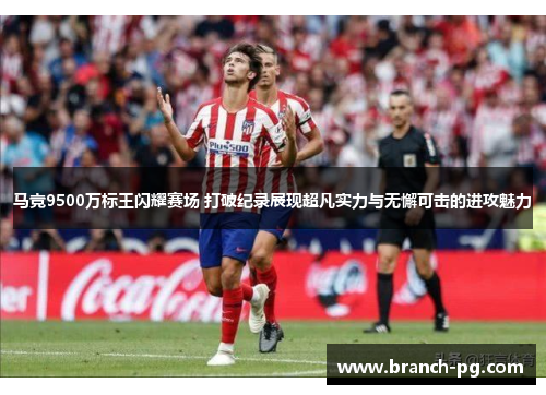 马竞9500万标王闪耀赛场 打破纪录展现超凡实力与无懈可击的进攻魅力